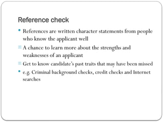 Reference check
 References are written character statements from people
who know the applicant well
- A chance to learn more about the strengths and
weaknesses of an applicant
- Get to know candidate’s past traits that may have been missed
 e.g. Criminal background checks, credit checks and Internet
searches
 