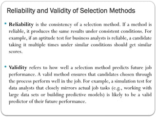 Reliability and Validity of Selection Methods
 Reliability is the consistency of a selection method. If a method is
reliable, it produces the same results under consistent conditions. For
example, if an aptitude test for business analysts is reliable, a candidate
taking it multiple times under similar conditions should get similar
scores.
 Validity refers to how well a selection method predicts future job
performance. A valid method ensures that candidates chosen through
the process perform well in the job. For example, a simulation test for
data analysts that closely mirrors actual job tasks (e.g., working with
large data sets or building predictive models) is likely to be a valid
predictor of their future performance.
 