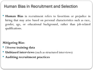 Human Bias in Recruitment and Selection
 Human Bias in recruitment refers to favoritism or prejudice in
hiring that may arise based on personal characteristics such as race,
gender, age, or educational background, rather than job-related
qualifications.
Mitigating Bias:
 Diverse training data
 Unbiased interviews (such as structured interviews)
 Auditing recruitment practices
 