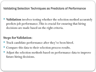 Validating Selection Techniques as Predictors of Performance
 Validation involves testing whether the selection method accurately
predicts job performance.This is crucial for ensuring that hiring
decisions are made based on the right criteria.
Steps forValidation:
 Track candidate performance after they’ve been hired.
 Compare this data to their selection process results.
 Adjust the selection methods based on performance data to improve
future hiring decisions.
 