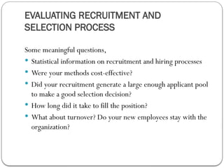 EVALUATING RECRUITMENT AND
SELECTION PROCESS
Some meaningful questions,
 Statistical information on recruitment and hiring processes
 Were your methods cost-effective?
 Did your recruitment generate a large enough applicant pool
to make a good selection decision?
 How long did it take to fill the position?
 What about turnover? Do your new employees stay with the
organization?
 
