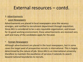 External resources – contd.
3. Advertisements
• Local Newspapers
Advertisements are placed in local newspapers once the vacancy
emerges, and notified to recruitment department through requisition.
Since AKU is considered to be a very reputable organization, and known
for its good working environment, these advertisements are received very
well and many of the candidates apply for the post.

• Foreign Newspapers
Although advertisement are placed in the local newspapers, but in some
cases the target pool of prospective recruits is international. This is largely
determined by the nature of job. Since AKU is an international university
therefore to maintain the excellence of services it extends its search
beyond national boundaries to recruits.
 