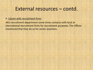 External resources – contd.
4. Liaison with recruitment firms
AKU recruitment department some times contacts with local or
international recruitment firms for recruitment purposes. The Officer
mentioned that they do so for senior positions.
 