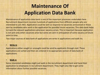 Maintenance Of
                    Application Data Bank
Maintenance of application data bank is one of the important processes undertaken here.
Recruitment department receives hundreds of applications from different people who are
interested to join AKU. Application could be sent as response to vacancies announced or those
sent by candidates who send in the application for possible future vacancies. This data bank helps
to track the relevant applications whenever vacancy arises. This is important because application
is not sent only when vacancies arise but some are sent in anticipation of some vacancy at future
point in time.
Two major sources of data bank of applications are write-in applications and walk-ins.

• Write in
Applications either sought or unsought could be send by applicants through mail. These
applications are sorted and then are entered in to appropriate section of data bank of
applications.

• Walk in
Some interested candidates might just walk in the recruitment department and hand their
application to employees in recruitment department. They might also like to get some
information about further possible vacancies.
 