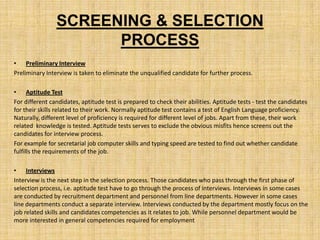 SCREENING & SELECTION
                      PROCESS
• Preliminary Interview
Preliminary Interview is taken to eliminate the unqualified candidate for further process.

• Aptitude Test
For different candidates, aptitude test is prepared to check their abilities. Aptitude tests - test the candidates
for their skills related to their work. Normally aptitude test contains a test of English Language proficiency.
Naturally, different level of proficiency is required for different level of jobs. Apart from these, their work
related knowledge is tested. Aptitude tests serves to exclude the obvious misfits hence screens out the
candidates for interview process.
For example for secretarial job computer skills and typing speed are tested to find out whether candidate
fulfills the requirements of the job.

• Interviews
Interview is the next step in the selection process. Those candidates who pass through the first phase of
selection process, i.e. aptitude test have to go through the process of interviews. Interviews in some cases
are conducted by recruitment department and personnel from line departments. However in some cases
line departments conduct a separate interview. Interviews conducted by the department mostly focus on the
job related skills and candidates competencies as it relates to job. While personnel department would be
more interested in general competencies required for employment
 