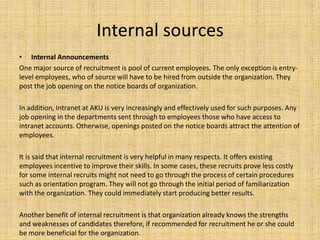 Internal sources
• Internal Announcements
One major source of recruitment is pool of current employees. The only exception is entry-
level employees, who of source will have to be hired from outside the organization. They
post the job opening on the notice boards of organization.

In addition, Intranet at AKU is very increasingly and effectively used for such purposes. Any
job opening in the departments sent through to employees those who have access to
intranet accounts. Otherwise, openings posted on the notice boards attract the attention of
employees.

It is said that internal recruitment is very helpful in many respects. It offers existing
employees incentive to improve their skills. In some cases, these recruits prove less costly
for some internal recruits might not need to go through the process of certain procedures
such as orientation program. They will not go through the initial period of familiarization
with the organization. They could immediately start producing better results.

Another benefit of internal recruitment is that organization already knows the strengths
and weaknesses of candidates therefore, if recommended for recruitment he or she could
be more beneficial for the organization.
 