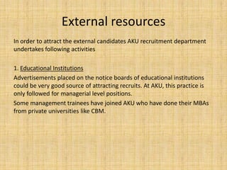 External resources
In order to attract the external candidates AKU recruitment department
undertakes following activities

1. Educational Institutions
Advertisements placed on the notice boards of educational institutions
could be very good source of attracting recruits. At AKU, this practice is
only followed for managerial level positions.
Some management trainees have joined AKU who have done their MBAs
from private universities like CBM.
 