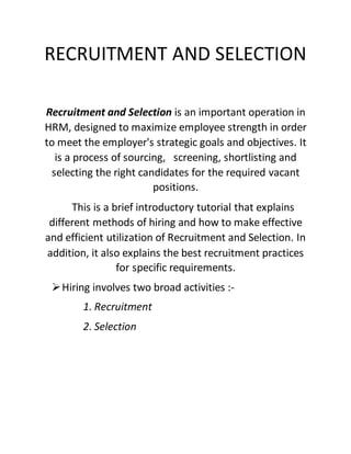 RECRUITMENT AND SELECTION
Recruitment and Selection is an important operation in
HRM, designed to maximize employee strength in order
to meet the employer's strategic goals and objectives. It
is a process of sourcing, screening, shortlisting and
selecting the right candidates for the required vacant
positions.
This is a brief introductory tutorial that explains
different methods of hiring and how to make effective
and efficient utilization of Recruitment and Selection. In
addition, it also explains the best recruitment practices
for specific requirements.
Hiring involves two broad activities :-
1. Recruitment
2. Selection
 