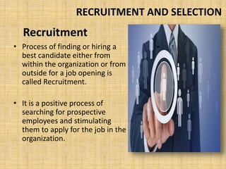 Recruitment
• Process of finding or hiring a
best candidate either from
within the organization or from
outside for a job opening is
called Recruitment.
• It is a positive process of
searching for prospective
employees and stimulating
them to apply for the job in the
organization.
RECRUITMENT AND SELECTION
 