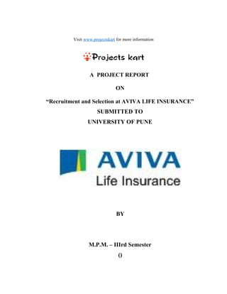 Visit www.projectskart for more information
A PROJECT REPORT
ON
“Recruitment and Selection at AVIVA LIFE INSURANCE”
SUBMITTED TO
UNIVERSITY OF PUNE
BY
M.P.M. – IIIrd Semester
()
 
