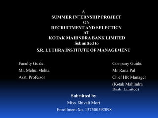 A
SUMMER INTERNSHIP PROJECT
ON
RECRUITMENT AND SELECTION
AT
KOTAK MAHINDRA BANK LIMITED
Submitted to
S.R. LUTHRA INSTITUTE OF MANAGEMENT
Faculty Guide: Company Guide:
Mr. Mehul Mehta Mr. Rana Pal
Asst. Professor Chief HR Manager
(Kotak Mahindra
Bank Limited)
Submitted by
Miss. Shivali Mori
Enrollment No. 137500592098
 