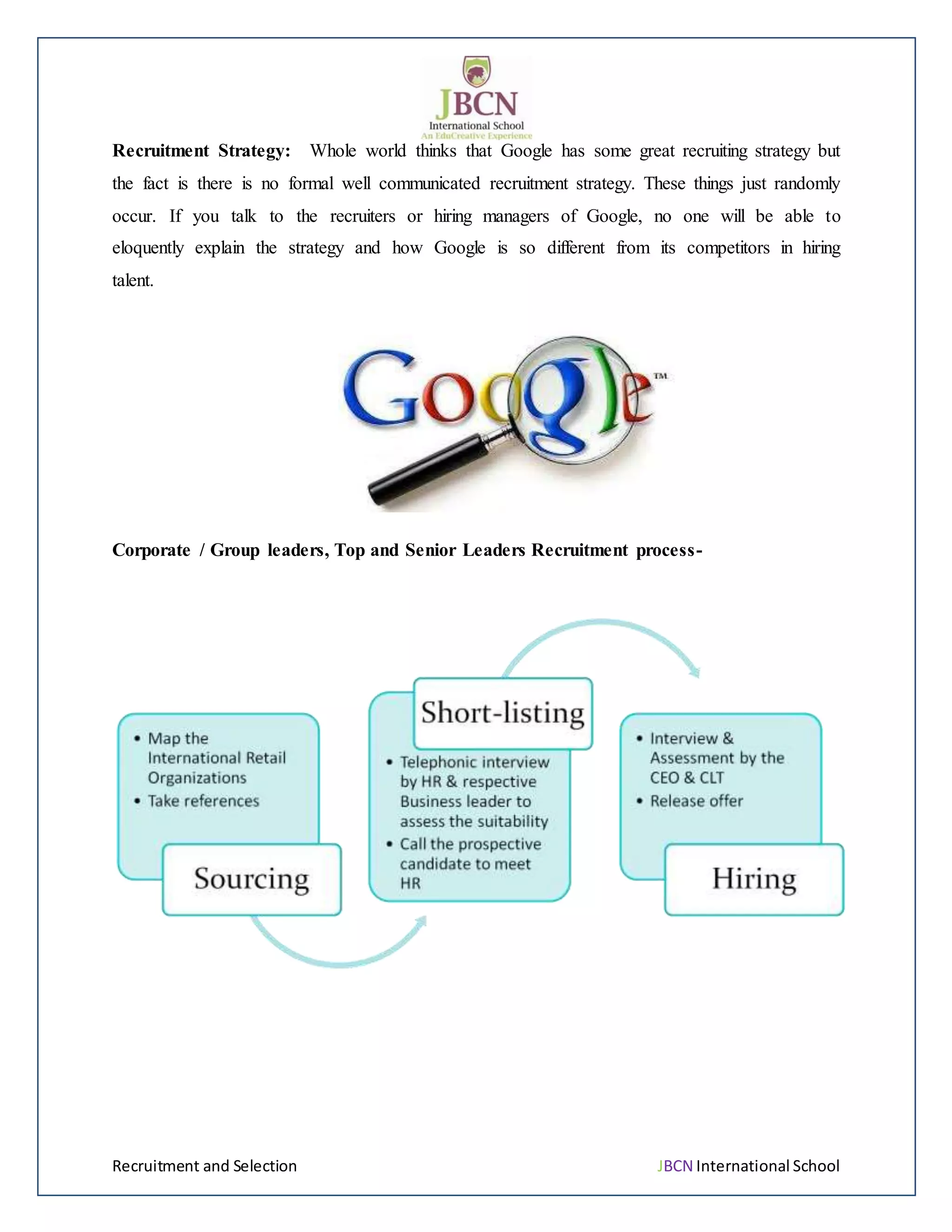Recruitment and Selection JBCN International School
Recruitment Strategy: Whole world thinks that Google has some great recruiting strategy but
the fact is there is no formal well communicated recruitment strategy. These things just randomly
occur. If you talk to the recruiters or hiring managers of Google, no one will be able to
eloquently explain the strategy and how Google is so different from its competitors in hiring
talent.
Corporate / Group leaders, Top and Senior Leaders Recruitment process-
 