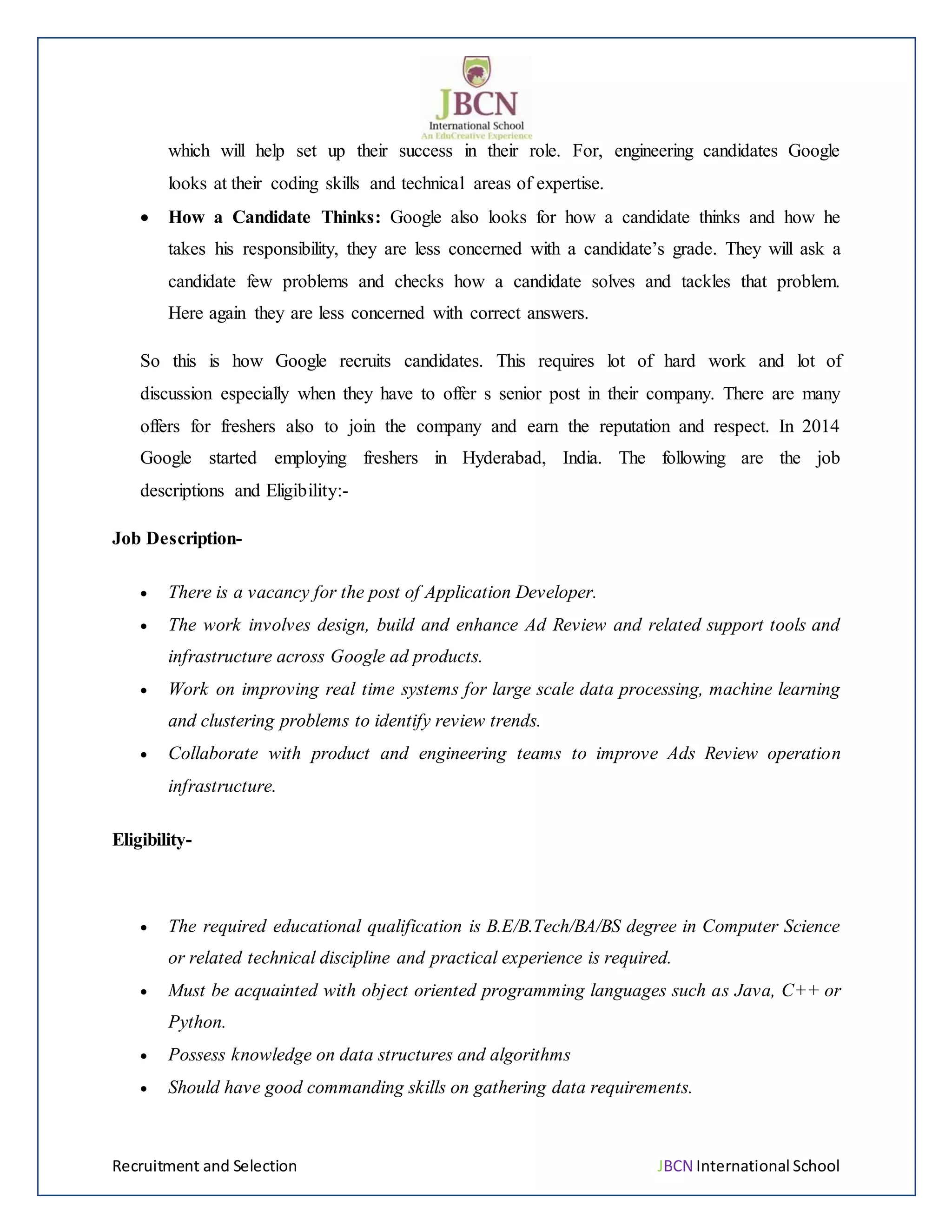 Recruitment and Selection JBCN International School
which will help set up their success in their role. For, engineering candidates Google
looks at their coding skills and technical areas of expertise.
 How a Candidate Thinks: Google also looks for how a candidate thinks and how he
takes his responsibility, they are less concerned with a candidate’s grade. They will ask a
candidate few problems and checks how a candidate solves and tackles that problem.
Here again they are less concerned with correct answers.
So this is how Google recruits candidates. This requires lot of hard work and lot of
discussion especially when they have to offer s senior post in their company. There are many
offers for freshers also to join the company and earn the reputation and respect. In 2014
Google started employing freshers in Hyderabad, India. The following are the job
descriptions and Eligibility:-
Job Description-
 There is a vacancy for the post of Application Developer.
 The work involves design, build and enhance Ad Review and related support tools and
infrastructure across Google ad products.
 Work on improving real time systems for large scale data processing, machine learning
and clustering problems to identify review trends.
 Collaborate with product and engineering teams to improve Ads Review operation
infrastructure.
Eligibility-
 The required educational qualification is B.E/B.Tech/BA/BS degree in Computer Science
or related technical discipline and practical experience is required.
 Must be acquainted with object oriented programming languages such as Java, C++ or
Python.
 Possess knowledge on data structures and algorithms
 Should have good commanding skills on gathering data requirements.
 