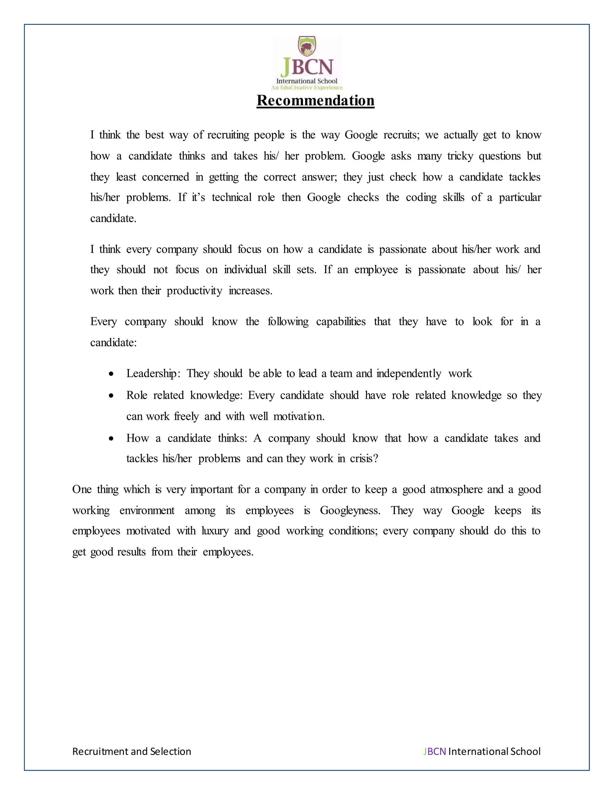 Recruitment and Selection JBCN International School
Recommendation
I think the best way of recruiting people is the way Google recruits; we actually get to know
how a candidate thinks and takes his/ her problem. Google asks many tricky questions but
they least concerned in getting the correct answer; they just check how a candidate tackles
his/her problems. If it’s technical role then Google checks the coding skills of a particular
candidate.
I think every company should focus on how a candidate is passionate about his/her work and
they should not focus on individual skill sets. If an employee is passionate about his/ her
work then their productivity increases.
Every company should know the following capabilities that they have to look for in a
candidate:
 Leadership: They should be able to lead a team and independently work
 Role related knowledge: Every candidate should have role related knowledge so they
can work freely and with well motivation.
 How a candidate thinks: A company should know that how a candidate takes and
tackles his/her problems and can they work in crisis?
One thing which is very important for a company in order to keep a good atmosphere and a good
working environment among its employees is Googleyness. They way Google keeps its
employees motivated with luxury and good working conditions; every company should do this to
get good results from their employees.
 