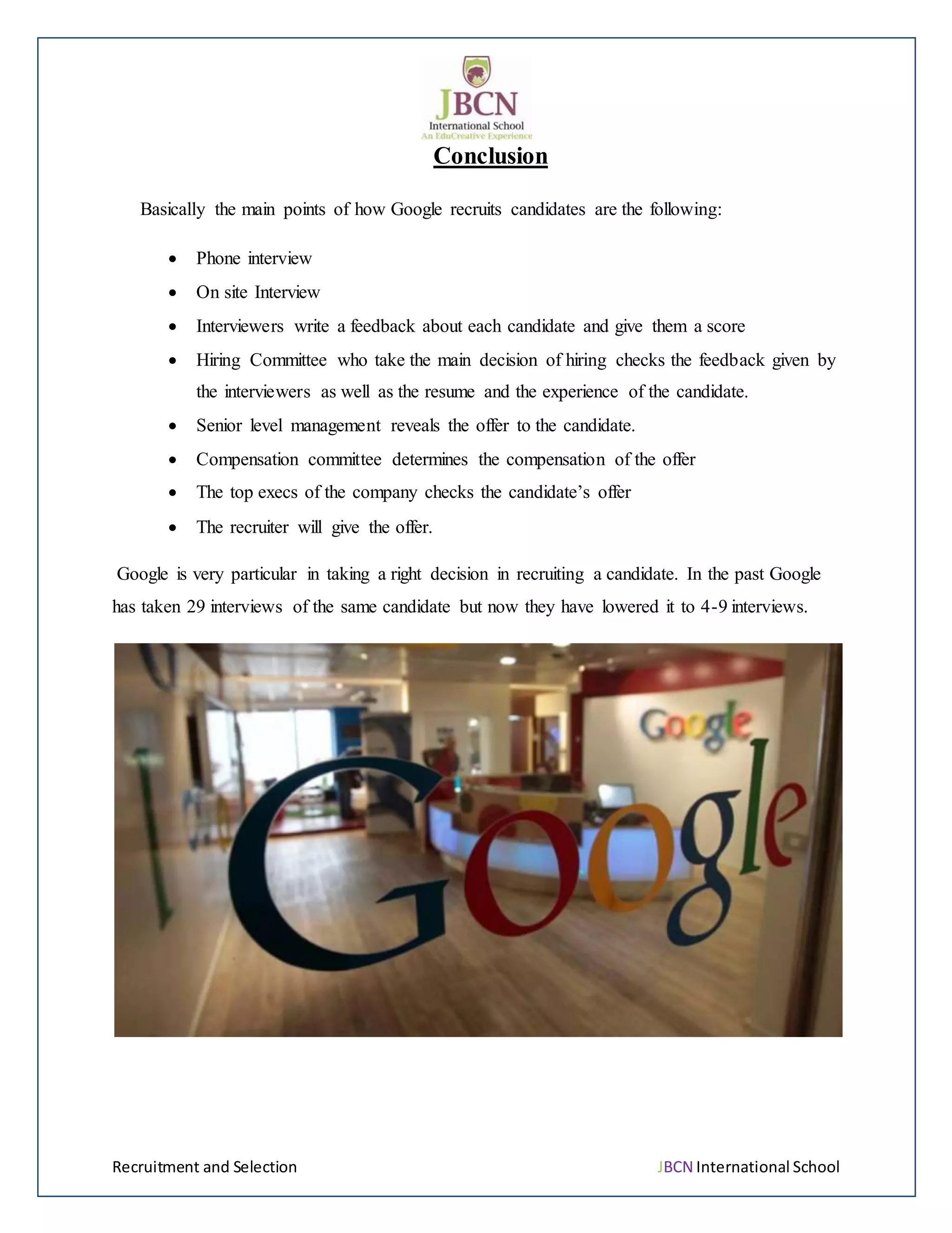 Recruitment and Selection JBCN International School
Conclusion
Basically the main points of how Google recruits candidates are the following:
 Phone interview
 On site Interview
 Interviewers write a feedback about each candidate and give them a score
 Hiring Committee who take the main decision of hiring checks the feedback given by
the interviewers as well as the resume and the experience of the candidate.
 Senior level management reveals the offer to the candidate.
 Compensation committee determines the compensation of the offer
 The top execs of the company checks the candidate’s offer
 The recruiter will give the offer.
Google is very particular in taking a right decision in recruiting a candidate. In the past Google
has taken 29 interviews of the same candidate but now they have lowered it to 4-9 interviews.
 