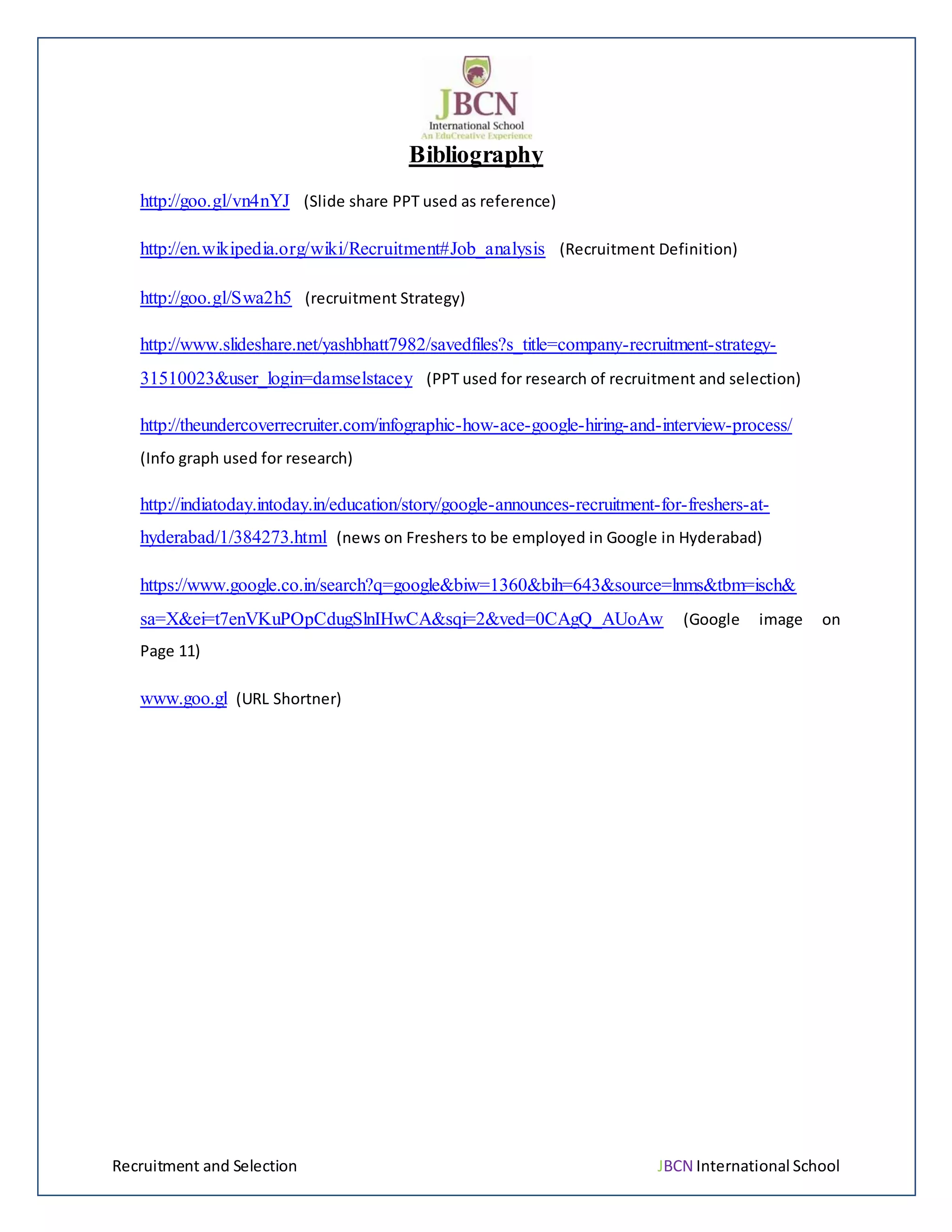 Recruitment and Selection JBCN International School
Bibliography
http://goo.gl/vn4nYJ (Slide share PPT used as reference)
http://en.wikipedia.org/wiki/Recruitment#Job_analysis (Recruitment Definition)
http://goo.gl/Swa2h5 (recruitment Strategy)
http://www.slideshare.net/yashbhatt7982/savedfiles?s_title=company-recruitment-strategy-
31510023&user_login=damselstacey (PPT used for research of recruitment and selection)
http://theundercoverrecruiter.com/infographic-how-ace-google-hiring-and-interview-process/
(Info graph used for research)
http://indiatoday.intoday.in/education/story/google-announces-recruitment-for-freshers-at-
hyderabad/1/384273.html (news on Freshers to be employed in Google in Hyderabad)
https://www.google.co.in/search?q=google&biw=1360&bih=643&source=lnms&tbm=isch&
sa=X&ei=t7enVKuPOpCdugSlnIHwCA&sqi=2&ved=0CAgQ_AUoAw (Google image on
Page 11)
www.goo.gl (URL Shortner)
 