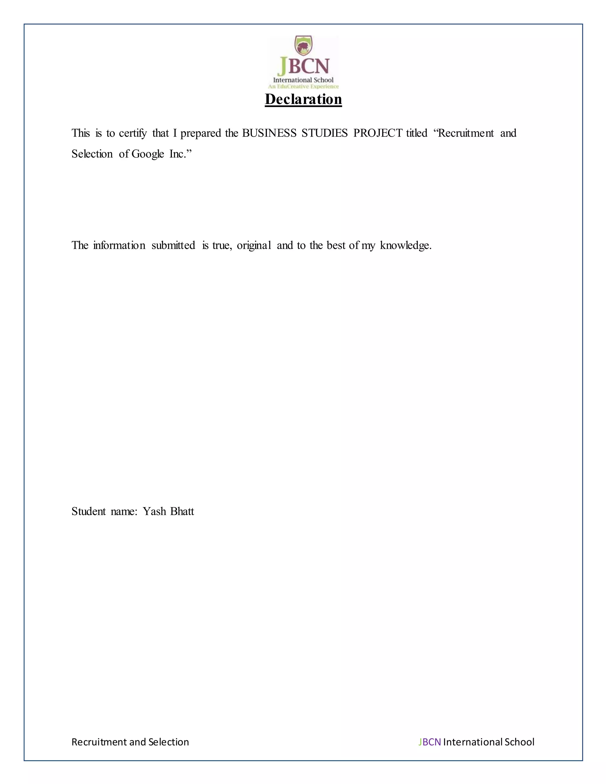 Recruitment and Selection JBCN International School
Declaration
This is to certify that I prepared the BUSINESS STUDIES PROJECT titled “Recruitment and
Selection of Google Inc.”
The information submitted is true, original and to the best of my knowledge.
Student name: Yash Bhatt
 