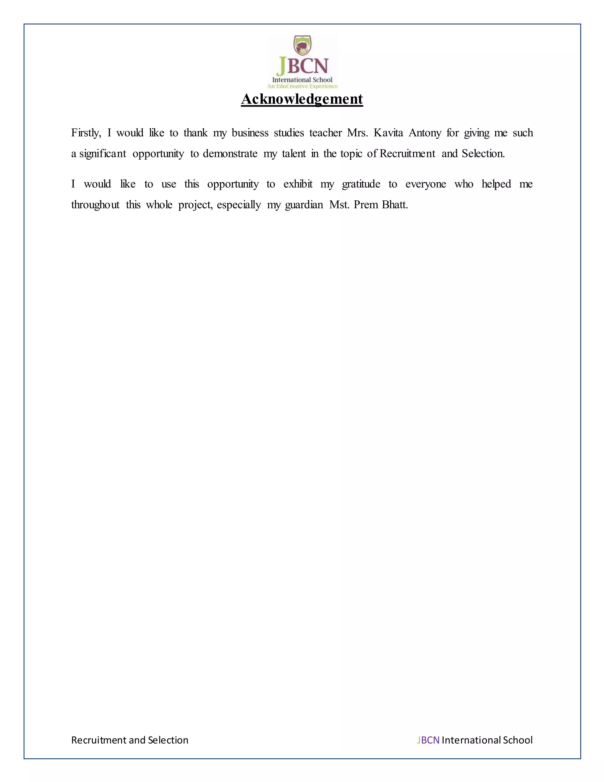 Recruitment and Selection JBCN International School
Acknowledgement
Firstly, I would like to thank my business studies teacher Mrs. Kavita Antony for giving me such
a significant opportunity to demonstrate my talent in the topic of Recruitment and Selection.
I would like to use this opportunity to exhibit my gratitude to everyone who helped me
throughout this whole project, especially my guardian Mst. Prem Bhatt.
 