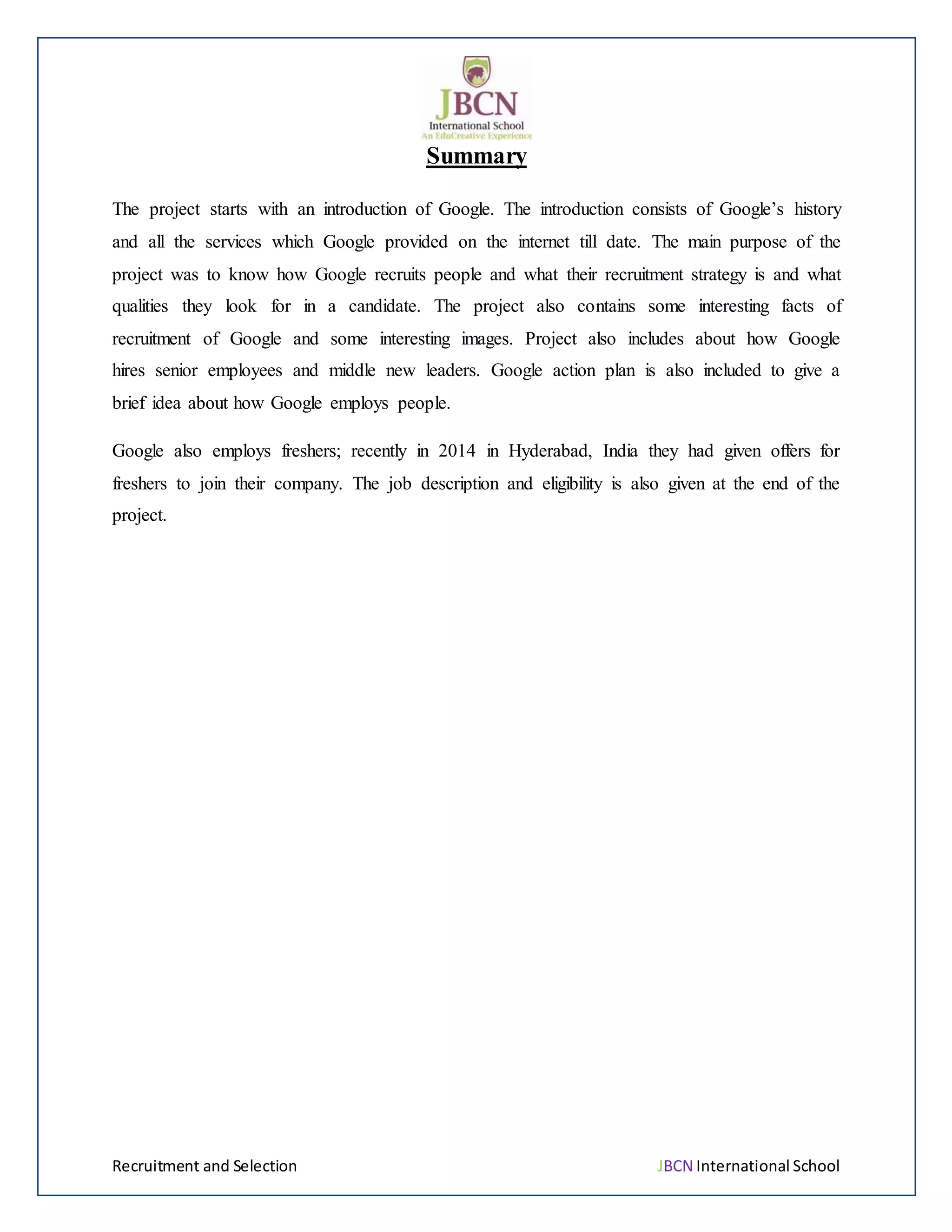 Recruitment and Selection JBCN International School
Summary
The project starts with an introduction of Google. The introduction consists of Google’s history
and all the services which Google provided on the internet till date. The main purpose of the
project was to know how Google recruits people and what their recruitment strategy is and what
qualities they look for in a candidate. The project also contains some interesting facts of
recruitment of Google and some interesting images. Project also includes about how Google
hires senior employees and middle new leaders. Google action plan is also included to give a
brief idea about how Google employs people.
Google also employs freshers; recently in 2014 in Hyderabad, India they had given offers for
freshers to join their company. The job description and eligibility is also given at the end of the
project.
 