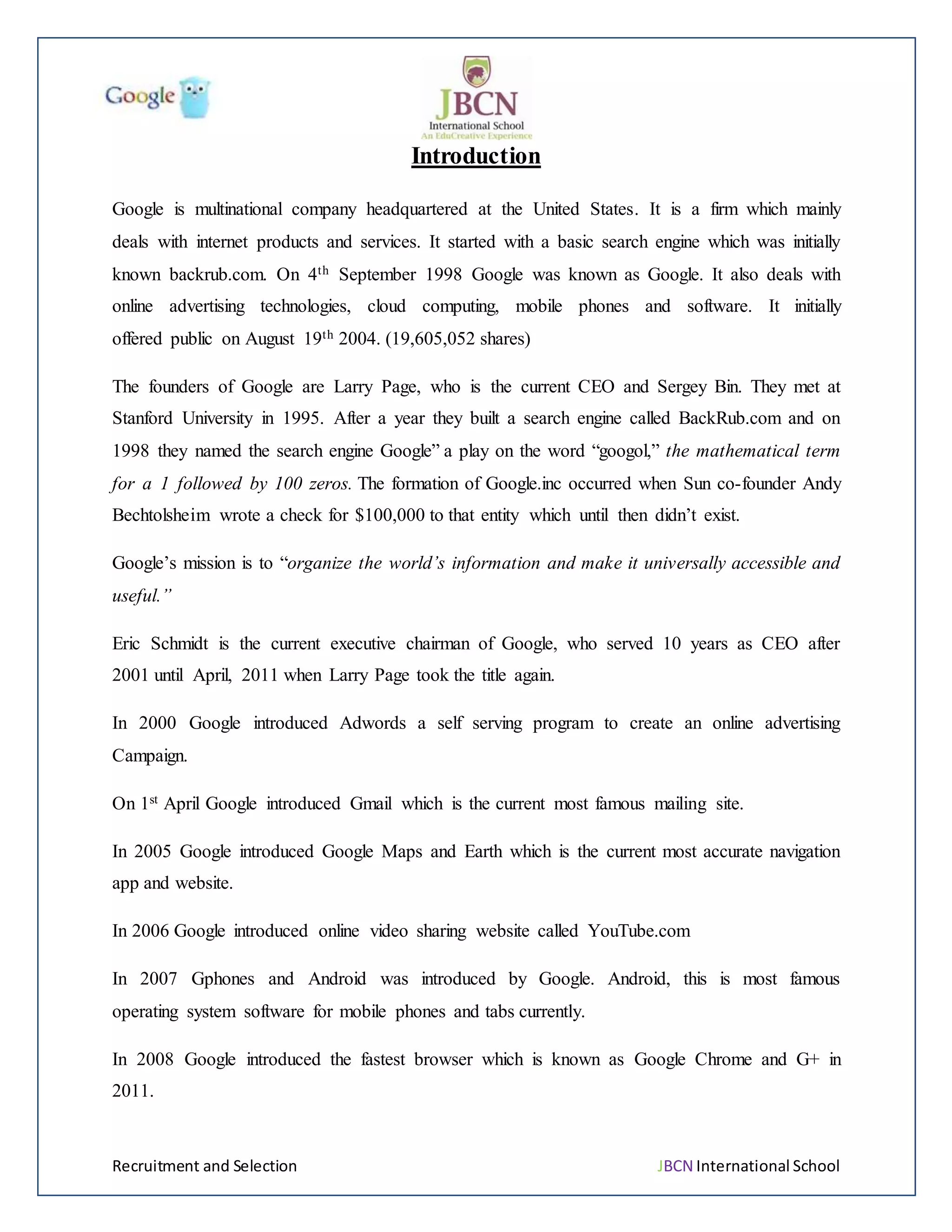 Recruitment and Selection JBCN International School
Introduction
Google is multinational company headquartered at the United States. It is a firm which mainly
deals with internet products and services. It started with a basic search engine which was initially
known backrub.com. On 4th September 1998 Google was known as Google. It also deals with
online advertising technologies, cloud computing, mobile phones and software. It initially
offered public on August 19th 2004. (19,605,052 shares)
The founders of Google are Larry Page, who is the current CEO and Sergey Bin. They met at
Stanford University in 1995. After a year they built a search engine called BackRub.com and on
1998 they named the search engine Google” a play on the word “googol,” the mathematical term
for a 1 followed by 100 zeros. The formation of Google.inc occurred when Sun co-founder Andy
Bechtolsheim wrote a check for $100,000 to that entity which until then didn’t exist.
Google’s mission is to “organize the world’s information and make it universally accessible and
useful.”
Eric Schmidt is the current executive chairman of Google, who served 10 years as CEO after
2001 until April, 2011 when Larry Page took the title again.
In 2000 Google introduced Adwords a self serving program to create an online advertising
Campaign.
On 1st April Google introduced Gmail which is the current most famous mailing site.
In 2005 Google introduced Google Maps and Earth which is the current most accurate navigation
app and website.
In 2006 Google introduced online video sharing website called YouTube.com
In 2007 Gphones and Android was introduced by Google. Android, this is most famous
operating system software for mobile phones and tabs currently.
In 2008 Google introduced the fastest browser which is known as Google Chrome and G+ in
2011.
 