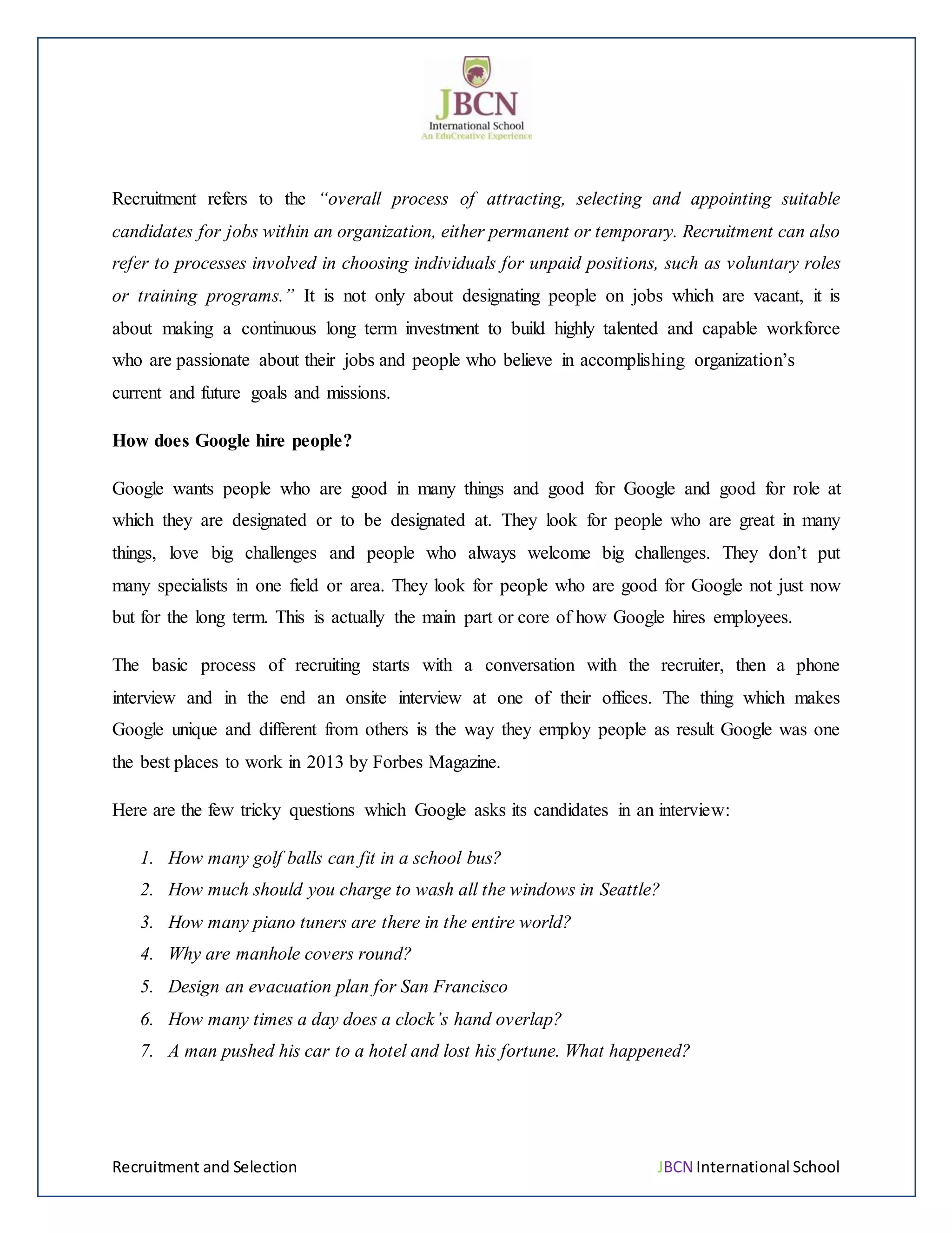 Recruitment and Selection JBCN International School
Recruitment refers to the “overall process of attracting, selecting and appointing suitable
candidates for jobs within an organization, either permanent or temporary. Recruitment can also
refer to processes involved in choosing individuals for unpaid positions, such as voluntary roles
or training programs.” It is not only about designating people on jobs which are vacant, it is
about making a continuous long term investment to build highly talented and capable workforce
who are passionate about their jobs and people who believe in accomplishing organization’s
current and future goals and missions.
How does Google hire people?
Google wants people who are good in many things and good for Google and good for role at
which they are designated or to be designated at. They look for people who are great in many
things, love big challenges and people who always welcome big challenges. They don’t put
many specialists in one field or area. They look for people who are good for Google not just now
but for the long term. This is actually the main part or core of how Google hires employees.
The basic process of recruiting starts with a conversation with the recruiter, then a phone
interview and in the end an onsite interview at one of their offices. The thing which makes
Google unique and different from others is the way they employ people as result Google was one
the best places to work in 2013 by Forbes Magazine.
Here are the few tricky questions which Google asks its candidates in an interview:
1. How many golf balls can fit in a school bus?
2. How much should you charge to wash all the windows in Seattle?
3. How many piano tuners are there in the entire world?
4. Why are manhole covers round?
5. Design an evacuation plan for San Francisco
6. How many times a day does a clock’s hand overlap?
7. A man pushed his car to a hotel and lost his fortune. What happened?
 