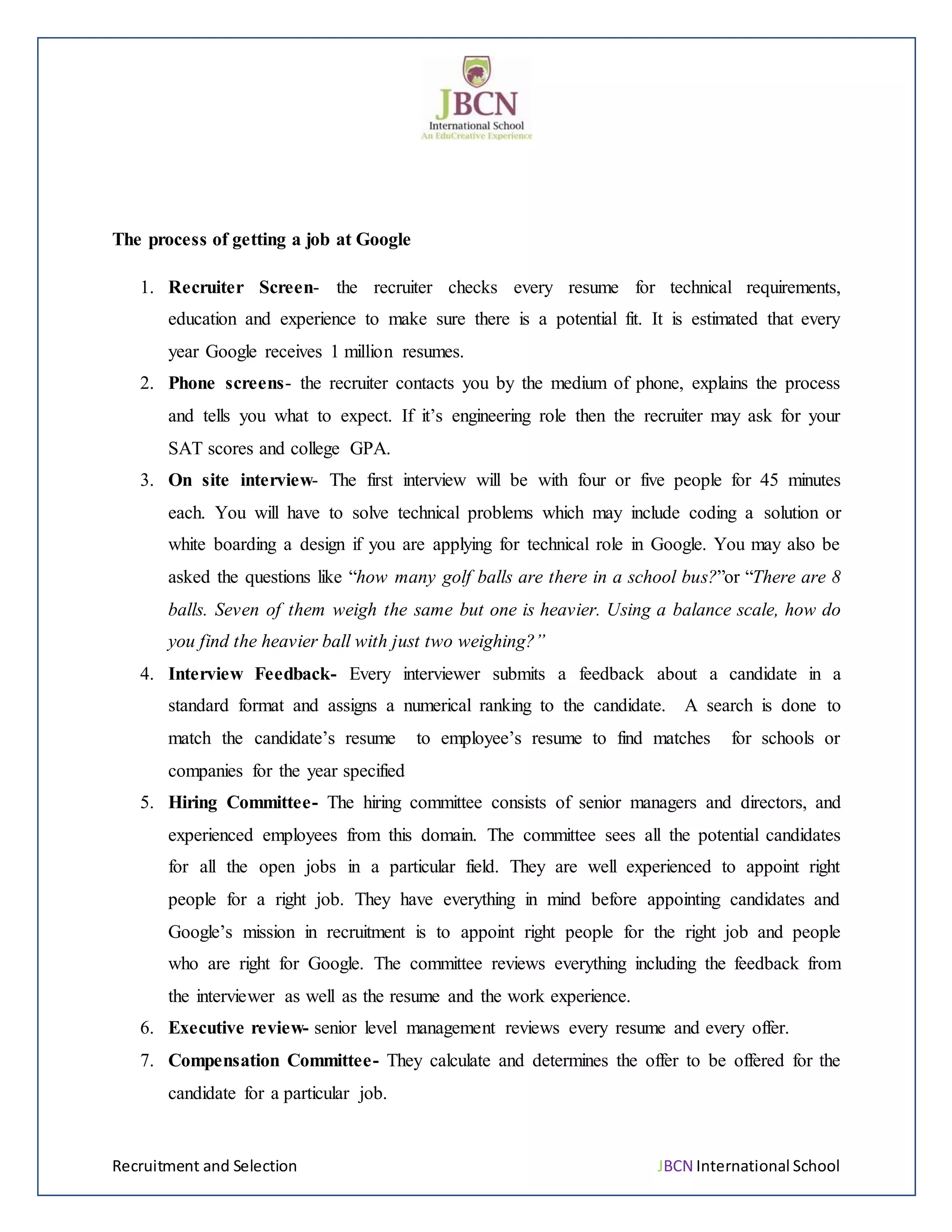 Recruitment and Selection JBCN International School
The process of getting a job at Google
1. Recruiter Screen- the recruiter checks every resume for technical requirements,
education and experience to make sure there is a potential fit. It is estimated that every
year Google receives 1 million resumes.
2. Phone screens- the recruiter contacts you by the medium of phone, explains the process
and tells you what to expect. If it’s engineering role then the recruiter may ask for your
SAT scores and college GPA.
3. On site interview- The first interview will be with four or five people for 45 minutes
each. You will have to solve technical problems which may include coding a solution or
white boarding a design if you are applying for technical role in Google. You may also be
asked the questions like “how many golf balls are there in a school bus?”or “There are 8
balls. Seven of them weigh the same but one is heavier. Using a balance scale, how do
you find the heavier ball with just two weighing?”
4. Interview Feedback- Every interviewer submits a feedback about a candidate in a
standard format and assigns a numerical ranking to the candidate. A search is done to
match the candidate’s resume to employee’s resume to find matches for schools or
companies for the year specified
5. Hiring Committee- The hiring committee consists of senior managers and directors, and
experienced employees from this domain. The committee sees all the potential candidates
for all the open jobs in a particular field. They are well experienced to appoint right
people for a right job. They have everything in mind before appointing candidates and
Google’s mission in recruitment is to appoint right people for the right job and people
who are right for Google. The committee reviews everything including the feedback from
the interviewer as well as the resume and the work experience.
6. Executive review- senior level management reviews every resume and every offer.
7. Compensation Committee- They calculate and determines the offer to be offered for the
candidate for a particular job.
 