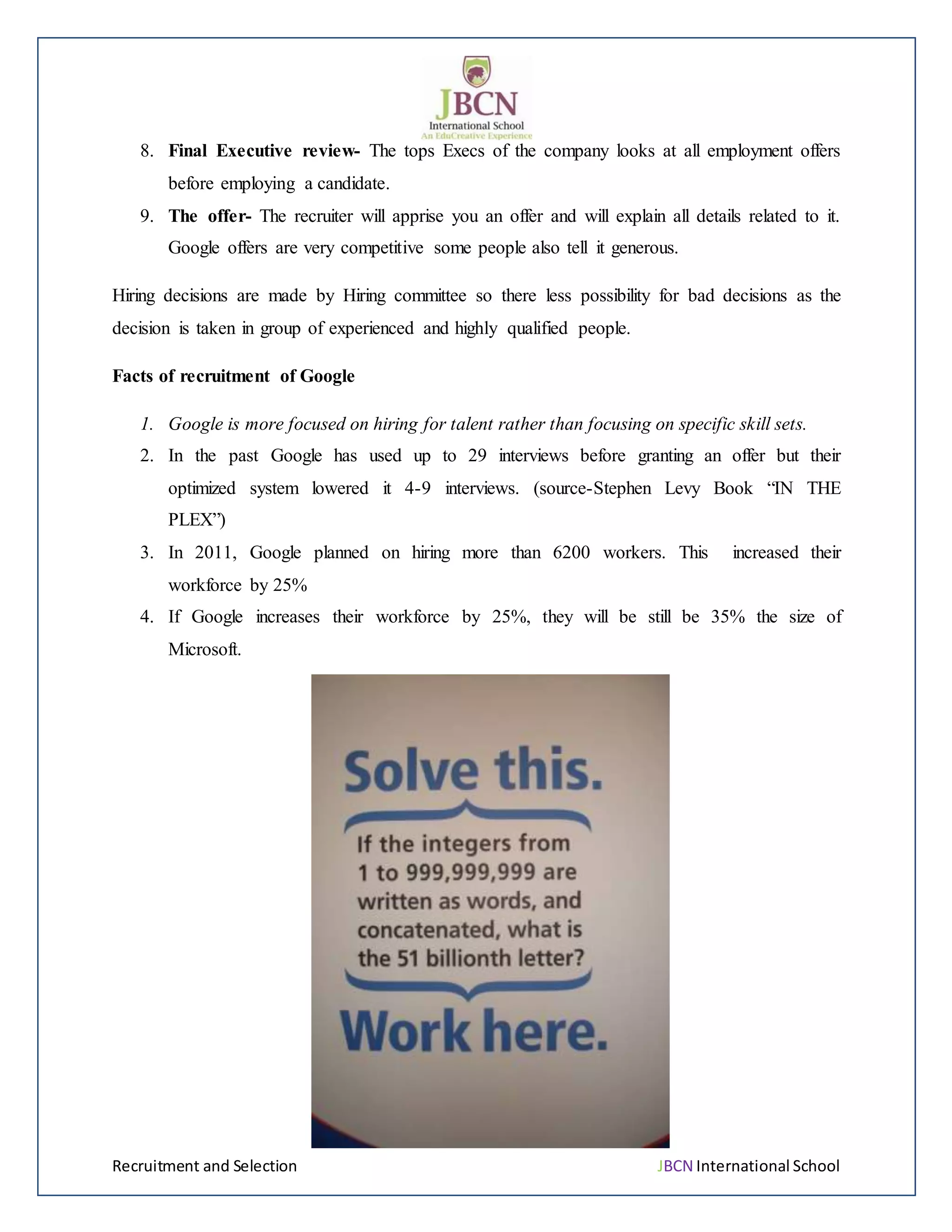 Recruitment and Selection JBCN International School
8. Final Executive review- The tops Execs of the company looks at all employment offers
before employing a candidate.
9. The offer- The recruiter will apprise you an offer and will explain all details related to it.
Google offers are very competitive some people also tell it generous.
Hiring decisions are made by Hiring committee so there less possibility for bad decisions as the
decision is taken in group of experienced and highly qualified people.
Facts of recruitment of Google
1. Google is more focused on hiring for talent rather than focusing on specific skill sets.
2. In the past Google has used up to 29 interviews before granting an offer but their
optimized system lowered it 4-9 interviews. (source-Stephen Levy Book “IN THE
PLEX”)
3. In 2011, Google planned on hiring more than 6200 workers. This increased their
workforce by 25%
4. If Google increases their workforce by 25%, they will be still be 35% the size of
Microsoft.
 