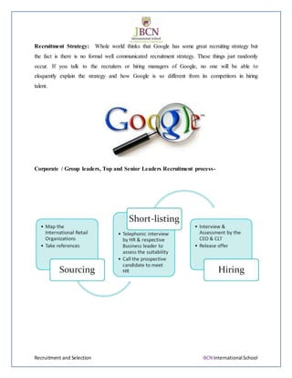Recruitment and Selection JBCN International School
Recruitment Strategy: Whole world thinks that Google has some great recruiting strategy but
the fact is there is no formal well communicated recruitment strategy. These things just randomly
occur. If you talk to the recruiters or hiring managers of Google, no one will be able to
eloquently explain the strategy and how Google is so different from its competitors in hiring
talent.
Corporate / Group leaders, Top and Senior Leaders Recruitment process-
 
