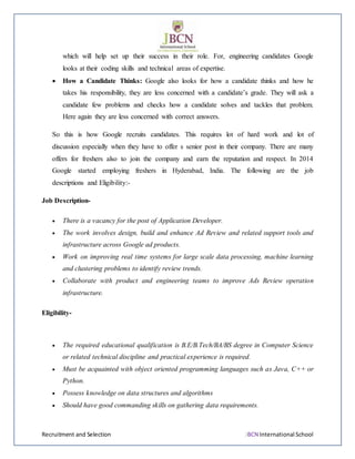 Recruitment and Selection JBCN International School
which will help set up their success in their role. For, engineering candidates Google
looks at their coding skills and technical areas of expertise.
 How a Candidate Thinks: Google also looks for how a candidate thinks and how he
takes his responsibility, they are less concerned with a candidate’s grade. They will ask a
candidate few problems and checks how a candidate solves and tackles that problem.
Here again they are less concerned with correct answers.
So this is how Google recruits candidates. This requires lot of hard work and lot of
discussion especially when they have to offer s senior post in their company. There are many
offers for freshers also to join the company and earn the reputation and respect. In 2014
Google started employing freshers in Hyderabad, India. The following are the job
descriptions and Eligibility:-
Job Description-
 There is a vacancy for the post of Application Developer.
 The work involves design, build and enhance Ad Review and related support tools and
infrastructure across Google ad products.
 Work on improving real time systems for large scale data processing, machine learning
and clustering problems to identify review trends.
 Collaborate with product and engineering teams to improve Ads Review operation
infrastructure.
Eligibility-
 The required educational qualification is B.E/B.Tech/BA/BS degree in Computer Science
or related technical discipline and practical experience is required.
 Must be acquainted with object oriented programming languages such as Java, C++ or
Python.
 Possess knowledge on data structures and algorithms
 Should have good commanding skills on gathering data requirements.
 