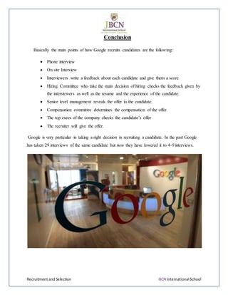 Recruitment and Selection JBCN International School
Conclusion
Basically the main points of how Google recruits candidates are the following:
 Phone interview
 On site Interview
 Interviewers write a feedback about each candidate and give them a score
 Hiring Committee who take the main decision of hiring checks the feedback given by
the interviewers as well as the resume and the experience of the candidate.
 Senior level management reveals the offer to the candidate.
 Compensation committee determines the compensation of the offer
 The top execs of the company checks the candidate’s offer
 The recruiter will give the offer.
Google is very particular in taking a right decision in recruiting a candidate. In the past Google
has taken 29 interviews of the same candidate but now they have lowered it to 4-9 interviews.
 