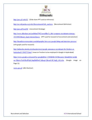 Recruitment and Selection JBCN International School
Bibliography
http://goo.gl/vn4nYJ (Slide share PPT used as reference)
http://en.wikipedia.org/wiki/Recruitment#Job_analysis (Recruitment Definition)
http://goo.gl/Swa2h5 (recruitment Strategy)
http://www.slideshare.net/yashbhatt7982/savedfiles?s_title=company-recruitment-strategy-
31510023&user_login=damselstacey (PPT used for research of recruitment and selection)
http://theundercoverrecruiter.com/infographic-how-ace-google-hiring-and-interview-process/
(Info graph used for research)
http://indiatoday.intoday.in/education/story/google-announces-recruitment-for-freshers-at-
hyderabad/1/384273.html (news on Freshers to be employed in Google in Hyderabad)
https://www.google.co.in/search?q=google&biw=1360&bih=643&source=lnms&tbm=isch&
sa=X&ei=t7enVKuPOpCdugSlnIHwCA&sqi=2&ved=0CAgQ_AUoAw (Google image on
Page 11)
www.goo.gl (URL Shortner)
 