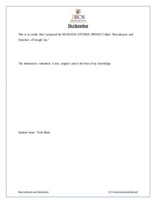 Recruitment and Selection JBCN International School
Declaration
This is to certify that I prepared the BUSINESS STUDIES PROJECT titled “Recruitment and
Selection of Google Inc.”
The information submitted is true, original and to the best of my knowledge.
Student name: Yash Bhatt
 