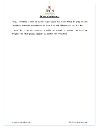 Recruitment and Selection JBCN International School
Acknowledgement
Firstly, I would like to thank my business studies teacher Mrs. Kavita Antony for giving me such
a significant opportunity to demonstrate my talent in the topic of Recruitment and Selection.
I would like to use this opportunity to exhibit my gratitude to everyone who helped me
throughout this whole project, especially my guardian Mst. Prem Bhatt.
 