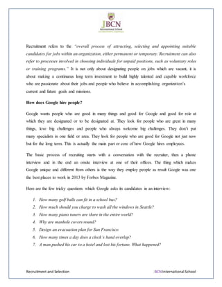 Recruitment and Selection JBCN International School
Recruitment refers to the “overall process of attracting, selecting and appointing suitable
candidates for jobs within an organization, either permanent or temporary. Recruitment can also
refer to processes involved in choosing individuals for unpaid positions, such as voluntary roles
or training programs.” It is not only about designating people on jobs which are vacant, it is
about making a continuous long term investment to build highly talented and capable workforce
who are passionate about their jobs and people who believe in accomplishing organization’s
current and future goals and missions.
How does Google hire people?
Google wants people who are good in many things and good for Google and good for role at
which they are designated or to be designated at. They look for people who are great in many
things, love big challenges and people who always welcome big challenges. They don’t put
many specialists in one field or area. They look for people who are good for Google not just now
but for the long term. This is actually the main part or core of how Google hires employees.
The basic process of recruiting starts with a conversation with the recruiter, then a phone
interview and in the end an onsite interview at one of their offices. The thing which makes
Google unique and different from others is the way they employ people as result Google was one
the best places to work in 2013 by Forbes Magazine.
Here are the few tricky questions which Google asks its candidates in an interview:
1. How many golf balls can fit in a school bus?
2. How much should you charge to wash all the windows in Seattle?
3. How many piano tuners are there in the entire world?
4. Why are manhole covers round?
5. Design an evacuation plan for San Francisco
6. How many times a day does a clock’s hand overlap?
7. A man pushed his car to a hotel and lost his fortune. What happened?
 