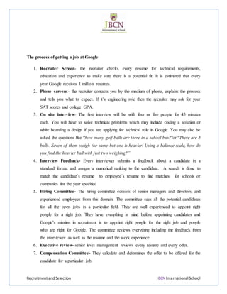 Recruitment and Selection JBCN International School
The process of getting a job at Google
1. Recruiter Screen- the recruiter checks every resume for technical requirements,
education and experience to make sure there is a potential fit. It is estimated that every
year Google receives 1 million resumes.
2. Phone screens- the recruiter contacts you by the medium of phone, explains the process
and tells you what to expect. If it’s engineering role then the recruiter may ask for your
SAT scores and college GPA.
3. On site interview- The first interview will be with four or five people for 45 minutes
each. You will have to solve technical problems which may include coding a solution or
white boarding a design if you are applying for technical role in Google. You may also be
asked the questions like “how many golf balls are there in a school bus?”or “There are 8
balls. Seven of them weigh the same but one is heavier. Using a balance scale, how do
you find the heavier ball with just two weighing?”
4. Interview Feedback- Every interviewer submits a feedback about a candidate in a
standard format and assigns a numerical ranking to the candidate. A search is done to
match the candidate’s resume to employee’s resume to find matches for schools or
companies for the year specified
5. Hiring Committee- The hiring committee consists of senior managers and directors, and
experienced employees from this domain. The committee sees all the potential candidates
for all the open jobs in a particular field. They are well experienced to appoint right
people for a right job. They have everything in mind before appointing candidates and
Google’s mission in recruitment is to appoint right people for the right job and people
who are right for Google. The committee reviews everything including the feedback from
the interviewer as well as the resume and the work experience.
6. Executive review- senior level management reviews every resume and every offer.
7. Compensation Committee- They calculate and determines the offer to be offered for the
candidate for a particular job.
 