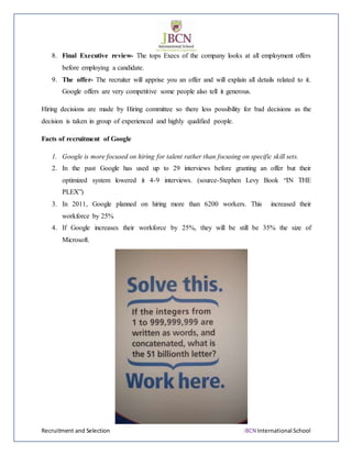 Recruitment and Selection JBCN International School
8. Final Executive review- The tops Execs of the company looks at all employment offers
before employing a candidate.
9. The offer- The recruiter will apprise you an offer and will explain all details related to it.
Google offers are very competitive some people also tell it generous.
Hiring decisions are made by Hiring committee so there less possibility for bad decisions as the
decision is taken in group of experienced and highly qualified people.
Facts of recruitment of Google
1. Google is more focused on hiring for talent rather than focusing on specific skill sets.
2. In the past Google has used up to 29 interviews before granting an offer but their
optimized system lowered it 4-9 interviews. (source-Stephen Levy Book “IN THE
PLEX”)
3. In 2011, Google planned on hiring more than 6200 workers. This increased their
workforce by 25%
4. If Google increases their workforce by 25%, they will be still be 35% the size of
Microsoft.
 