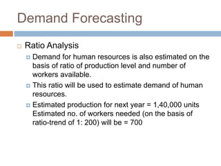 Demand Forecasting
 Ratio Analysis
 Demand for human resources is also estimated on the
basis of ratio of production level and number of
workers available.
 This ratio will be used to estimate demand of human
resources.
 Estimated production for next year = 1,40,000 units
Estimated no. of workers needed (on the basis of
ratio-trend of 1: 200) will be = 700
 