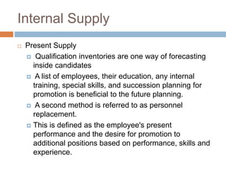 Internal Supply
 Present Supply
 Qualification inventories are one way of forecasting
inside candidates
 A list of employees, their education, any internal
training, special skills, and succession planning for
promotion is beneficial to the future planning.
 A second method is referred to as personnel
replacement.
 This is defined as the employee's present
performance and the desire for promotion to
additional positions based on performance, skills and
experience.
 