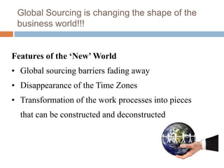 Global Sourcing is changing the shape of the
business world!!!
Features of the ‘New’ World
• Global sourcing barriers fading away
• Disappearance of the Time Zones
• Transformation of the work processes into pieces
that can be constructed and deconstructed
 