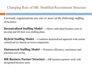 Changing Role of HR: Modified Recruitment Structure
Currently organisations use one or more of the following staffing
structures:
Decentralized Staffing Model —Allows individual business units to
develop and fill their own staffing plans.
Hybrid Staffing Model —Combines decentralized approach with certain
centralized (or shared services) components.
Outsourced Staffing Model —Promotes efficiency, consistency and
potential cost saving
HR Business Partner Structure —HR business partners work with
designated business units.
 
