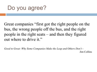 Do you agree?
Great companies “first got the right people on the
bus, the wrong people off the bus, and the right
people in the right seats – and then they figured
out where to drive it.”
Good to Great: Why Some Companies Make the Leap and Others Don’t –
Jim Collins
 