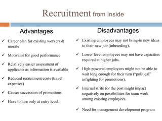 Recruitment from Inside
Advantages
 Career plan for existing workers &
morale
 Motivator for good performance
 Relatively easier assessment of
applicants as information is available
 Reduced recruitment costs (travel
expenses)
 Causes succession of promotions
 Have to hire only at entry level.
Disadvantages
 Existing employees may not bring-in new ideas
to their new job (inbreeding).
 Lower level employees may not have capacities
required at higher jobs.
 High-powered employees might not be able to
wait long enough for their turn (“political”
infighting for promotions).
 Internal strife for the post might impact
negatively on possibilities for team work
among existing employees.
 Need for management development program
 
