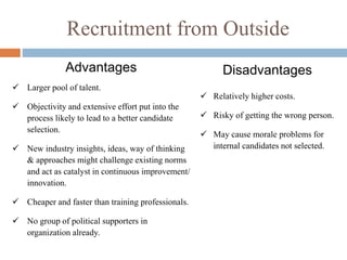 Recruitment from Outside
Disadvantages
 Relatively higher costs.
 Risky of getting the wrong person.
 May cause morale problems for
internal candidates not selected.
Advantages
 Larger pool of talent.
 Objectivity and extensive effort put into the
process likely to lead to a better candidate
selection.
 New industry insights, ideas, way of thinking
& approaches might challenge existing norms
and act as catalyst in continuous improvement/
innovation.
 Cheaper and faster than training professionals.
 No group of political supporters in
organization already.
 