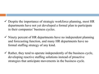  Despite the importance of strategic workforce planning, most HR
departments have not yet developed a formal plan to participate
in their companies’ business cycles.
 Ninety percent of HR departments have no independent planning
and forecasting function, and many HR departments have no
formal staffing strategy of any kind.
 Rather, they tend to operate independently of the business cycle,
developing reactive staffing solutions instead of proactive
strategies that anticipate movements in the business cycle.
 