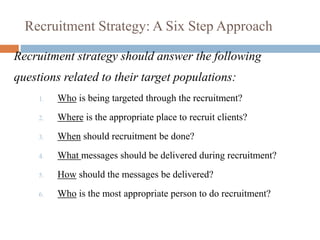 Recruitment Strategy: A Six Step Approach
Recruitment strategy should answer the following
questions related to their target populations:
1. Who is being targeted through the recruitment?
2. Where is the appropriate place to recruit clients?
3. When should recruitment be done?
4. What messages should be delivered during recruitment?
5. How should the messages be delivered?
6. Who is the most appropriate person to do recruitment?
 