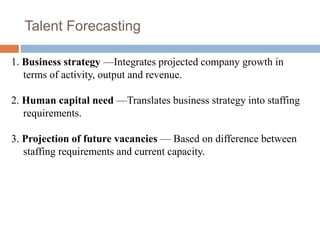 Talent Forecasting
1. Business strategy —Integrates projected company growth in
terms of activity, output and revenue.
2. Human capital need —Translates business strategy into staffing
requirements.
3. Projection of future vacancies — Based on difference between
staffing requirements and current capacity.
 