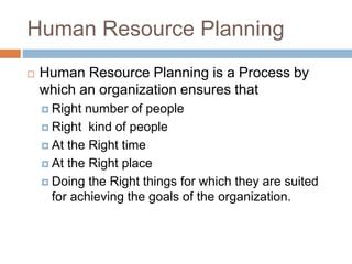 Human Resource Planning
 Human Resource Planning is a Process by
which an organization ensures that
 Right number of people
 Right kind of people
 At the Right time
 At the Right place
 Doing the Right things for which they are suited
for achieving the goals of the organization.
 