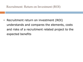 Recruitment: Return on Investment (ROI)
• Recruitment return on investment (ROI)
understands and compares the elements, costs
and risks of a recruitment related project to the
expected benefits
 