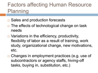Factors affecting Human Resource
Planning
 Sales and production forecasts
 The effects of technological change on task
needs
 Variations in the efficiency, productivity,
flexibility of labor as a result of training, work
study, organizational change, new motivations,
etc.
 Changes in employment practices (e.g. use of
subcontractors or agency staffs, hiving-off
tasks, buying in, substitution, etc.)
 