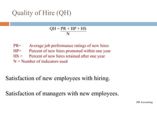 Quality of Hire (QH)
PR= Average job performance ratings of new hires
HP= Percent of new hires promoted within one year
HS = Percent of new hires retained after one year
N = Number of indicators used
QH = PR + HP + HS
N
Satisfaction of new employees with hiring.
Satisfaction of managers with new employees.
HR Accounting
 